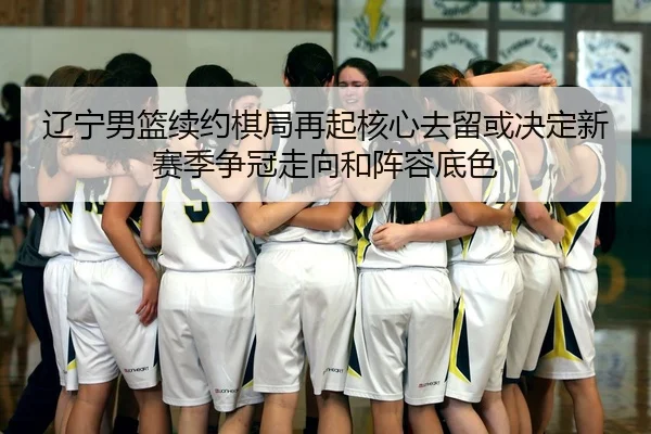 辽宁男篮续约棋局再起核心去留或决定新赛季争冠走向和阵容底色