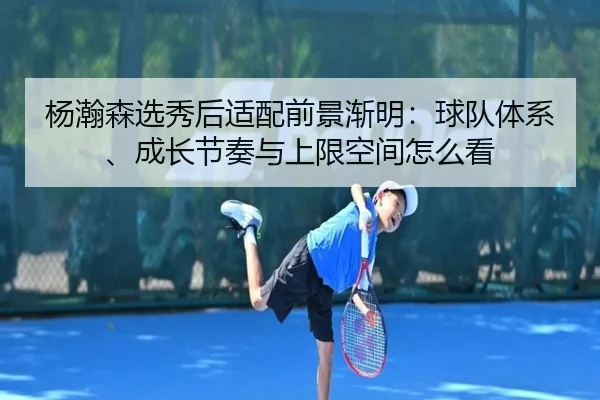 杨瀚森选秀后适配前景渐明：球队体系、成长节奏与上限空间怎么看